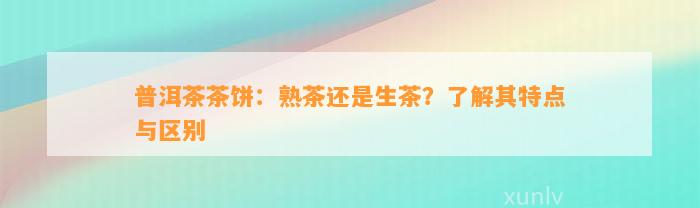 普洱茶茶饼：熟茶还是生茶？熟悉其特点与区别