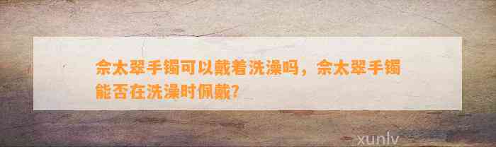 佘太翠手镯可以戴着洗澡吗，佘太翠手镯能否在洗澡时佩戴？