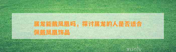 属龙能戴凤凰吗，探讨属龙的人是不是适合佩戴凤凰饰品