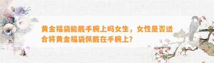 黄金福袋能戴手腕上吗女生，女性是不是适合将黄金福袋佩戴在手腕上？