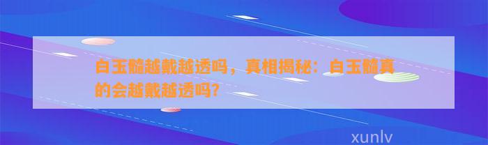 白玉髓越戴越透吗，真相揭秘：白玉髓真的会越戴越透吗？