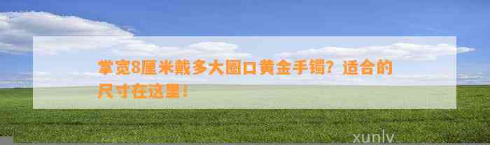 掌宽8厘米戴多大圈口黄金手镯？适合的尺寸在这里！