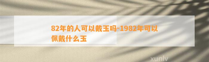 82年的人可以戴玉吗-1982年可以佩戴什么玉