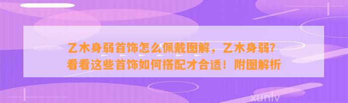 乙木身弱首饰怎么佩戴图解，乙木身弱？看看这些首饰怎样搭配才合适！附图解析