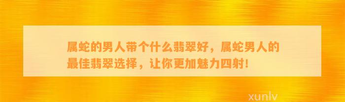 属蛇的男人带个什么翡翠好，属蛇男人的最佳翡翠选择，让你更加魅力四射！