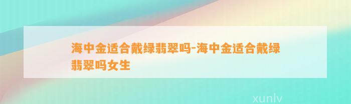 海中金适合戴绿翡翠吗-海中金适合戴绿翡翠吗女生