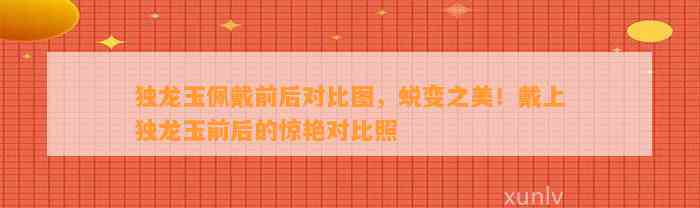 独龙玉佩戴前后对比图，蜕变之美！戴上独龙玉前后的惊艳对比照