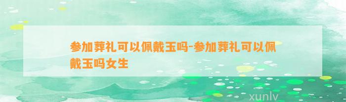 参加葬礼可以佩戴玉吗-参加葬礼可以佩戴玉吗女生