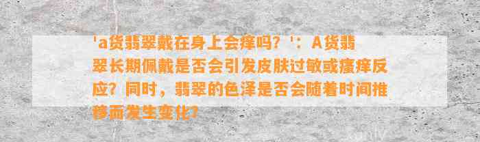 'a货翡翠戴在身上会痒吗？'：A货翡翠长期佩戴是不是会引发皮肤过敏或瘙痒反应？同时翡翠的色泽是不是会随着时间推移而发生变化？