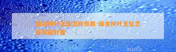 螭龙树叶玉坠怎样佩戴-螭龙树叶玉坠怎样佩戴好看