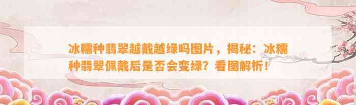 冰糯种翡翠越戴越绿吗图片，揭秘：冰糯种翡翠佩戴后是不是会变绿？看图解析！