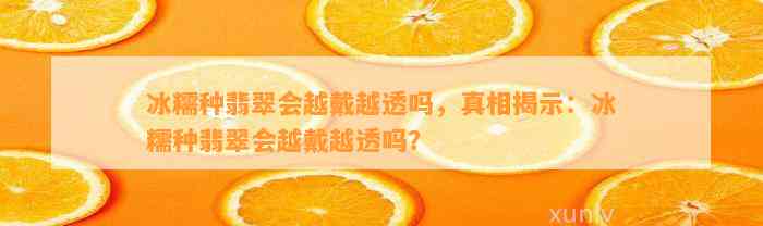 冰糯种翡翠会越戴越透吗，真相揭示：冰糯种翡翠会越戴越透吗？