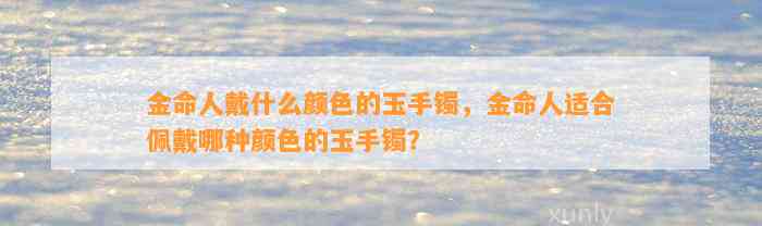 金命人戴什么颜色的玉手镯，金命人适合佩戴哪种颜色的玉手镯？