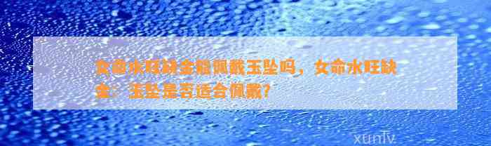 女命水旺缺金能佩戴玉坠吗，女命水旺缺金：玉坠是不是适合佩戴？