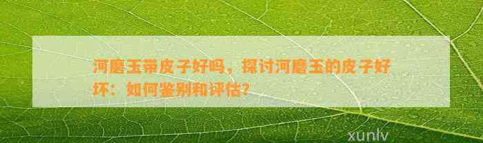 河磨玉带皮子好吗，探讨河磨玉的皮子好坏：怎样鉴别和评估？