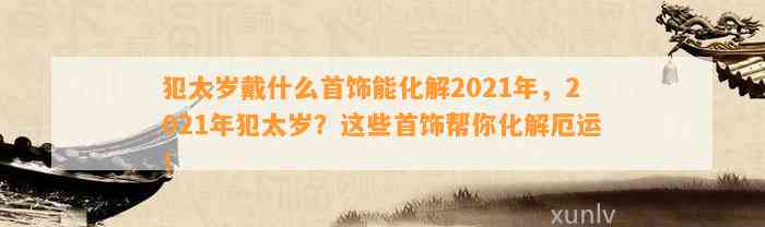 犯太岁戴什么首饰能化解2021年，2021年犯太岁？这些首饰帮你化解厄运！