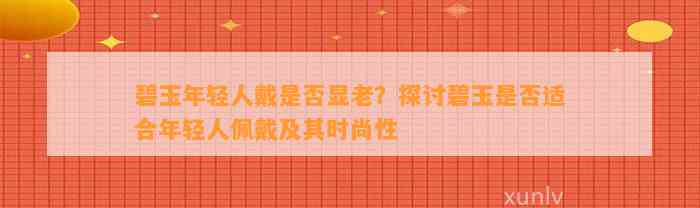 碧玉年轻人戴是不是显老？探讨碧玉是不是适合年轻人佩戴及其时尚性