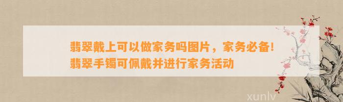 翡翠戴上可以做家务吗图片，家务必备！翡翠手镯可佩戴并实施家务活动