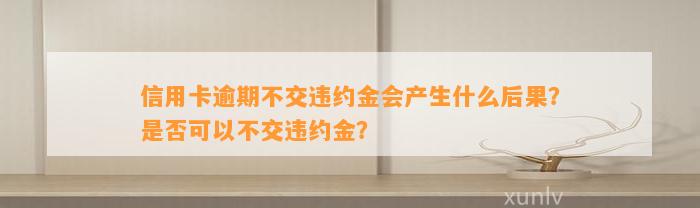 信用卡逾期不交违约金会产生什么后果？是否可以不交违约金？