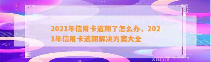 2021年信用卡逾期了怎么办，2021年信用卡逾期解决方案大全