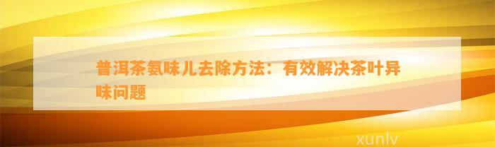 普洱茶氨味儿去除方法：有效解决茶叶异味疑问