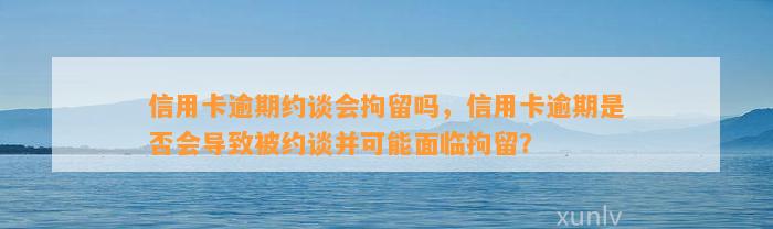 信用卡逾期约谈会拘留吗，信用卡逾期是否会导致被约谈并可能面临拘留？