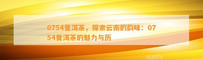 0754普洱茶，探索云南的韵味：0754普洱茶的魅力与历