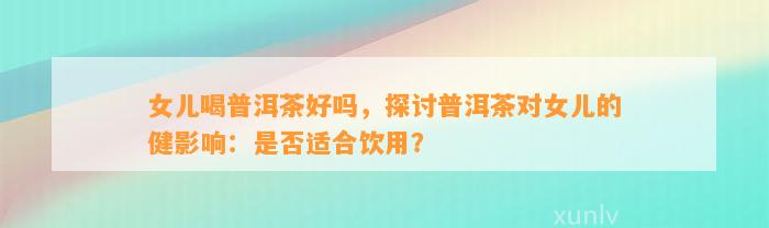 女儿喝普洱茶好吗，探讨普洱茶对女儿的健作用：是不是适合饮用？