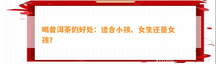 喝普洱茶的好处：适合小孩、女生还是女孩？