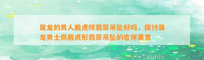 属龙的男人戴虎样翡翠吊坠好吗，探讨属龙男士佩戴虎形翡翠吊坠的吉祥寓意