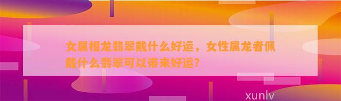 女属相龙翡翠戴什么好运，女性属龙者佩戴什么翡翠可以带来好运？