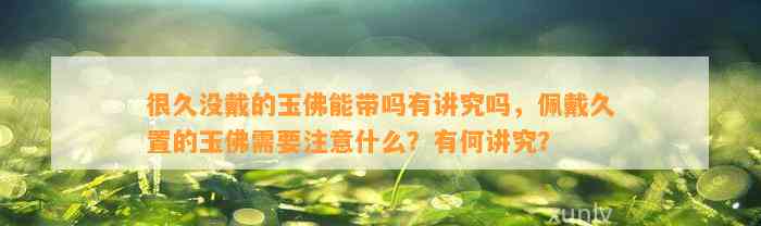 很久没戴的玉佛能带吗有讲究吗，佩戴久置的玉佛需要留意什么？有何讲究？