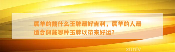 属羊的戴什么玉牌最好吉利，属羊的人最适合佩戴哪种玉牌以带来好运？