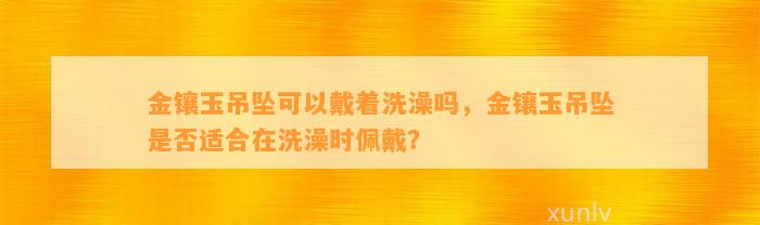 金镶玉吊坠可以戴着洗澡吗，金镶玉吊坠是不是适合在洗澡时佩戴？