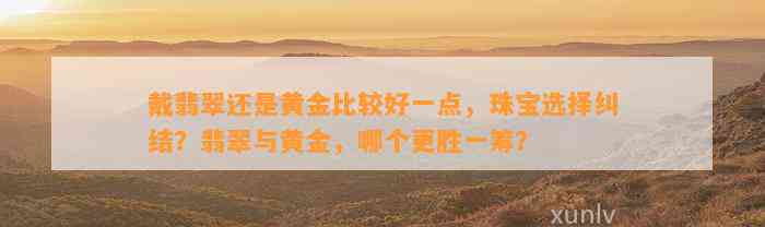 戴翡翠还是黄金比较好一点，珠宝选择纠结？翡翠与黄金，哪个更胜一筹？