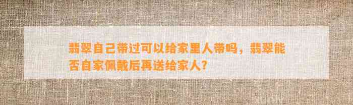 翡翠本人带过可以给家里人带吗，翡翠能否自家佩戴后再送给家人？