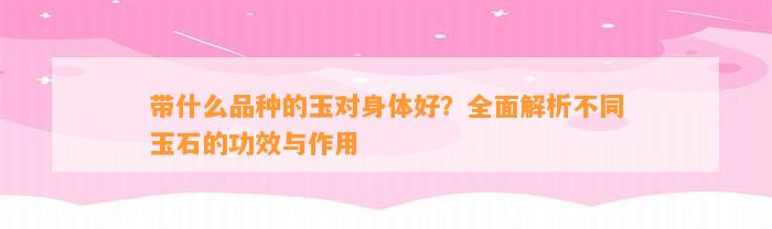 带什么品种的玉对身体好？全面解析不同玉石的功效与作用