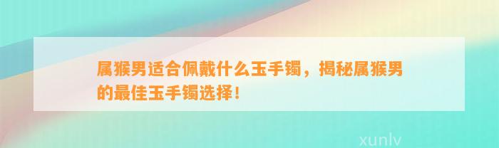 属猴男适合佩戴什么玉手镯，揭秘属猴男的最佳玉手镯选择！