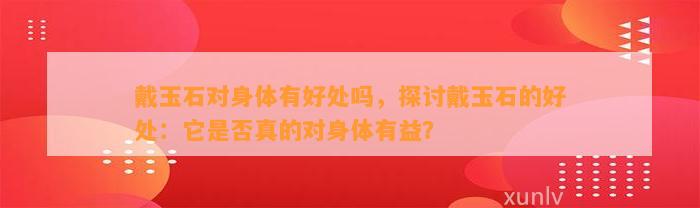 戴玉石对身体有好处吗，探讨戴玉石的好处：它是不是真的对身体有益？