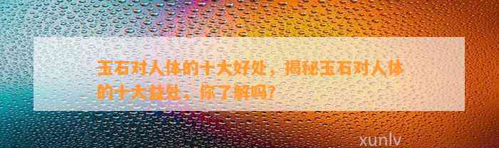 玉石对人体的十大好处，揭秘玉石对人体的十大益处，你熟悉吗？