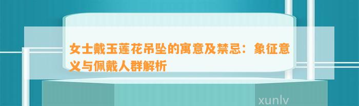 女士戴玉莲花吊坠的寓意及禁忌：象征意义与佩戴人群解析