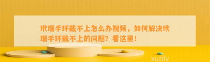 玳瑁手环戴不上怎么办视频，怎样解决玳瑁手环戴不上的疑问？看这里！