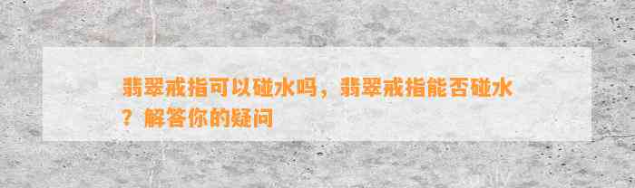 翡翠戒指可以碰水吗，翡翠戒指能否碰水？解答你的疑问