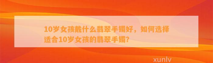 10岁女孩戴什么翡翠手镯好，怎样选择适合10岁女孩的翡翠手镯？