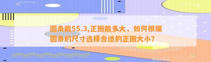 圆条戴55.3,正圈戴多大，怎样依据圆条的尺寸选择合适的正圈大小？