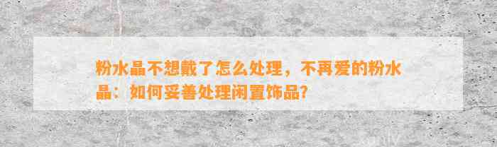 粉水晶不想戴了怎么解决，不再爱的粉水晶：怎样妥善解决闲置饰品？