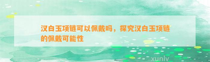 汉白玉项链可以佩戴吗，探究汉白玉项链的佩戴可能性