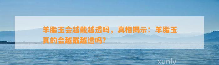 羊脂玉会越戴越透吗，真相揭示：羊脂玉真的会越戴越透吗？