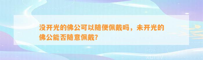 没开光的佛公可以随便佩戴吗，未开光的佛公能否随意佩戴？