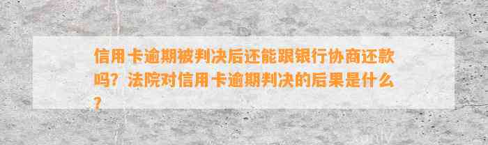 信用卡逾期被判决后还能跟银行协商还款吗？法院对信用卡逾期判决的后果是什么？